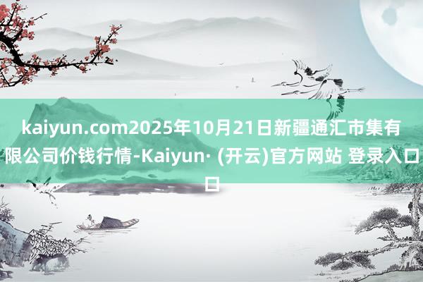 kaiyun.com2025年10月21日新疆通汇市集有限公司价钱行情-Kaiyun· (开云)官方网站 登录入口