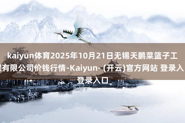 kaiyun体育2025年10月21日无锡天鹏菜篮子工程有限公司价钱行情-Kaiyun· (开云)官方网站 登录入口