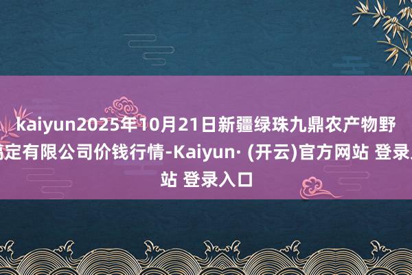 kaiyun2025年10月21日新疆绿珠九鼎农产物野心搞定有限公司价钱行情-Kaiyun· (开云)官方网站 登录入口