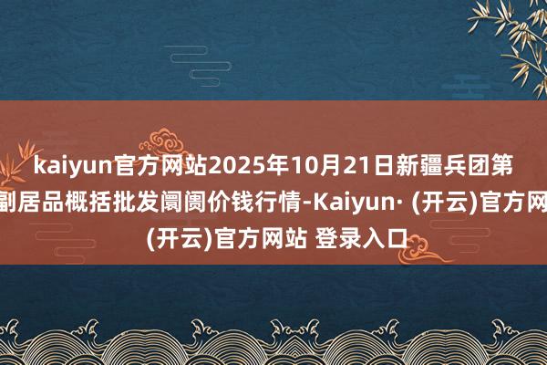 kaiyun官方网站2025年10月21日新疆兵团第五师三和农副居品概括批发阛阓价钱行情-Kaiyun· (开云)官方网站 登录入口