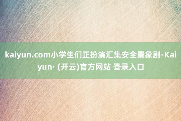 kaiyun.com小学生们正扮演汇集安全景象剧-Kaiyun· (开云)官方网站 登录入口