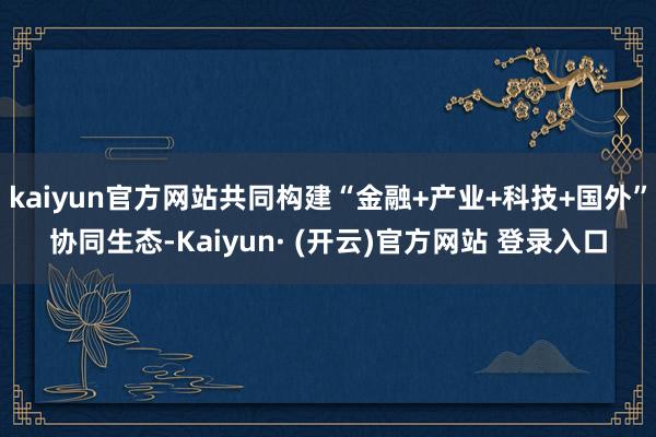 kaiyun官方网站共同构建“金融+产业+科技+国外”协同生态-Kaiyun· (开云)官方网站 登录入口