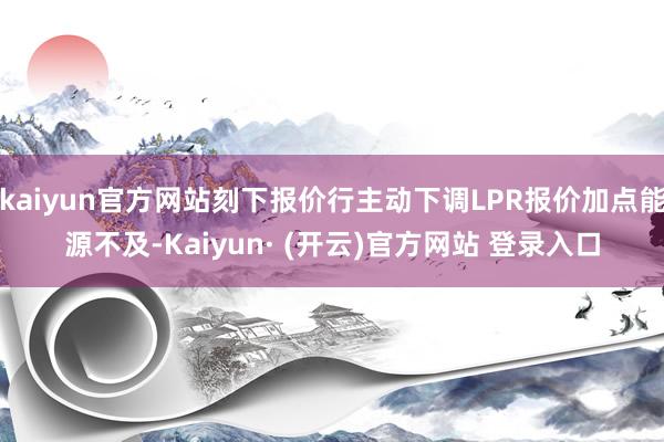 kaiyun官方网站刻下报价行主动下调LPR报价加点能源不及-Kaiyun· (开云)官方网站 登录入口