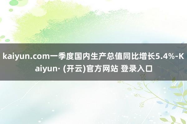 kaiyun.com一季度国内生产总值同比增长5.4%-Kaiyun· (开云)官方网站 登录入口
