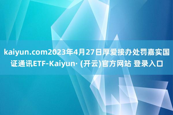 kaiyun.com2023年4月27日厚爱接办处罚嘉实国证通讯ETF-Kaiyun· (开云)官方网站 登录入口