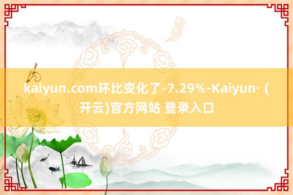 kaiyun.com环比变化了-7.29%-Kaiyun· (开云)官方网站 登录入口