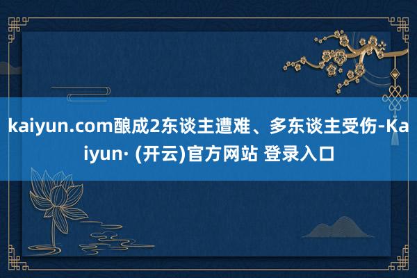 kaiyun.com酿成2东谈主遭难、多东谈主受伤-Kaiyun· (开云)官方网站 登录入口