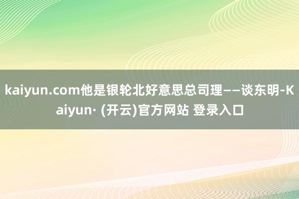 kaiyun.com他是银轮北好意思总司理——谈东明-Kaiyun· (开云)官方网站 登录入口