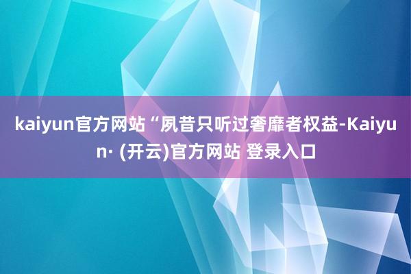 kaiyun官方网站　　“夙昔只听过奢靡者权益-Kaiyun· (开云)官方网站 登录入口