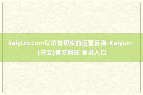 kaiyun.com以杀青切实的运营反弹-Kaiyun· (开云)官方网站 登录入口