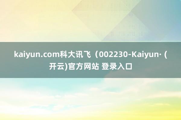 kaiyun.com科大讯飞（002230-Kaiyun· (开云)官方网站 登录入口
