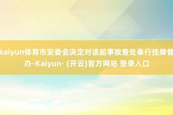 kaiyun体育市安委会决定对该起事故查处奉行挂牌督办-Kaiyun· (开云)官方网站 登录入口