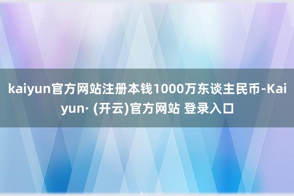 kaiyun官方网站注册本钱1000万东谈主民币-Kaiyun· (开云)官方网站 登录入口