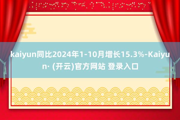 kaiyun同比2024年1-10月增长15.3%-Kaiyun· (开云)官方网站 登录入口