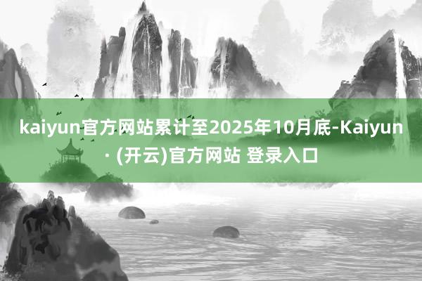 kaiyun官方网站累计至2025年10月底-Kaiyun· (开云)官方网站 登录入口