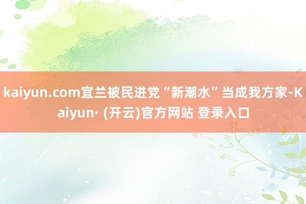 kaiyun.com宜兰被民进党“新潮水”当成我方家-Kaiyun· (开云)官方网站 登录入口