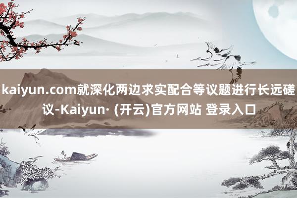 kaiyun.com就深化两边求实配合等议题进行长远磋议-Kaiyun· (开云)官方网站 登录入口