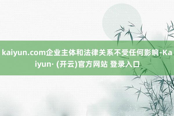 kaiyun.com企业主体和法律关系不受任何影响-Kaiyun· (开云)官方网站 登录入口