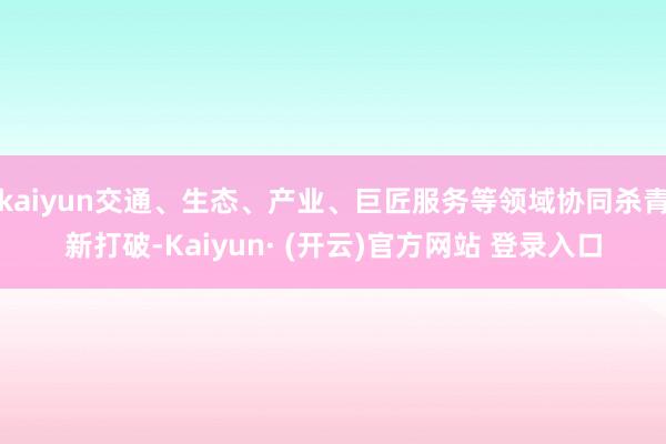 kaiyun交通、生态、产业、巨匠服务等领域协同杀青新打破-Kaiyun· (开云)官方网站 登录入口