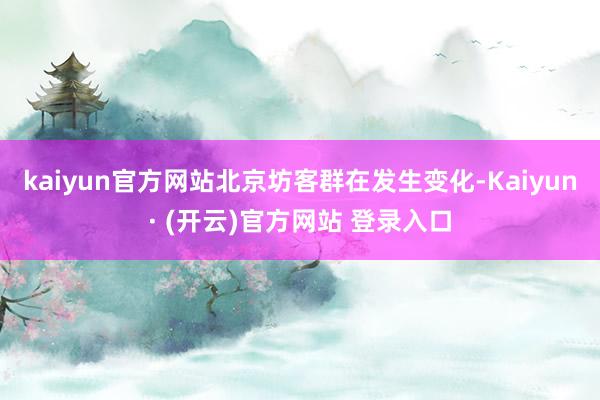 kaiyun官方网站北京坊客群在发生变化-Kaiyun· (开云)官方网站 登录入口