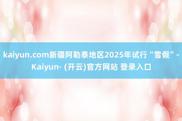kaiyun.com新疆阿勒泰地区2025年试行“雪假”-Kaiyun· (开云)官方网站 登录入口