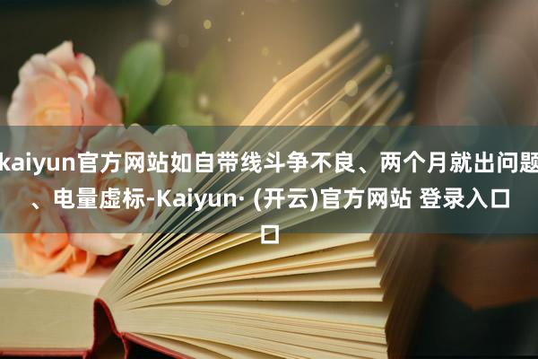 kaiyun官方网站如自带线斗争不良、两个月就出问题、电量虚标-Kaiyun· (开云)官方网站 登录入口