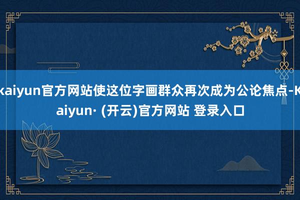 kaiyun官方网站使这位字画群众再次成为公论焦点-Kaiyun· (开云)官方网站 登录入口