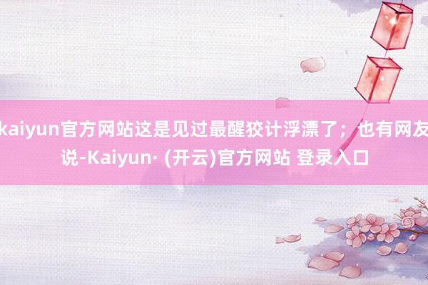 kaiyun官方网站这是见过最醒狡计浮漂了；也有网友说-Kaiyun· (开云)官方网站 登录入口