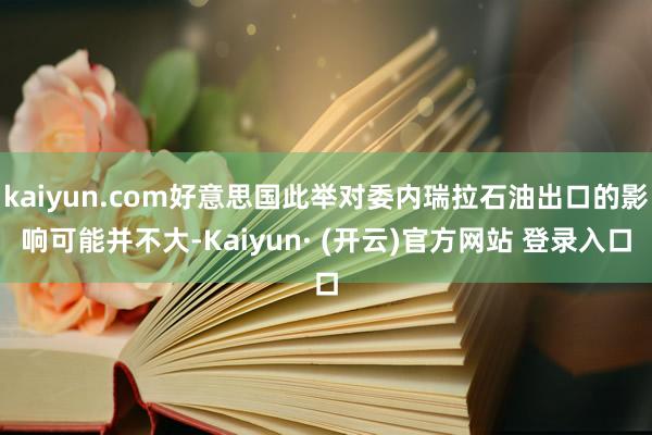 kaiyun.com好意思国此举对委内瑞拉石油出口的影响可能并不大-Kaiyun· (开云)官方网站 登录入口