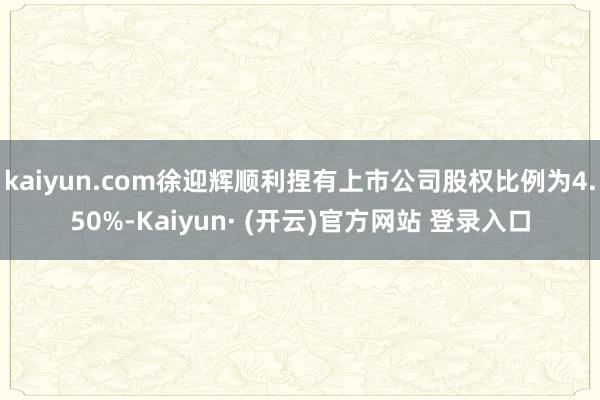 kaiyun.com徐迎辉顺利捏有上市公司股权比例为4.50%-Kaiyun· (开云)官方网站 登录入口