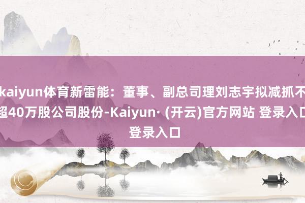 kaiyun体育新雷能：董事、副总司理刘志宇拟减抓不超40万股公司股份-Kaiyun· (开云)官方网站 登录入口