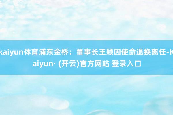 kaiyun体育浦东金桥：董事长王颖因使命退换离任-Kaiyun· (开云)官方网站 登录入口