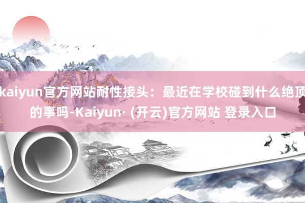 kaiyun官方网站耐性接头：最近在学校碰到什么绝顶的事吗-Kaiyun· (开云)官方网站 登录入口