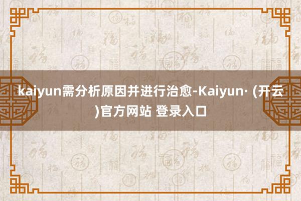 kaiyun需分析原因并进行治愈-Kaiyun· (开云)官方网站 登录入口