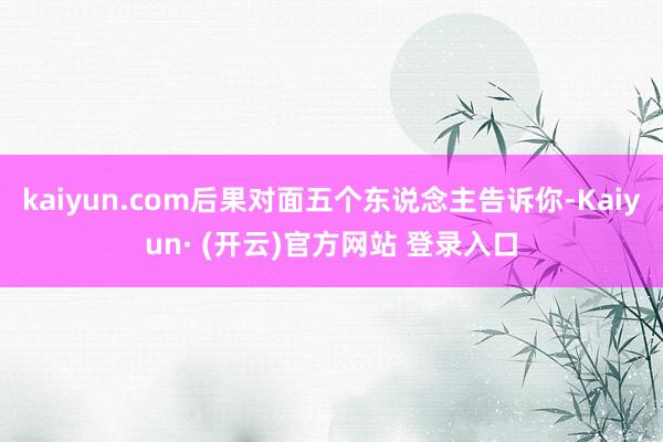kaiyun.com后果对面五个东说念主告诉你-Kaiyun· (开云)官方网站 登录入口