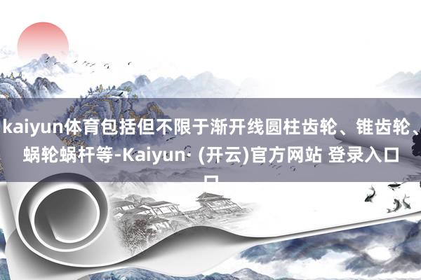 kaiyun体育包括但不限于渐开线圆柱齿轮、锥齿轮、蜗轮蜗杆等-Kaiyun· (开云)官方网站 登录入口