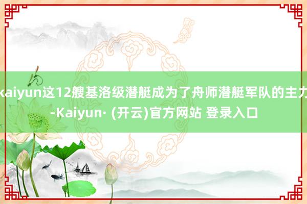 kaiyun这12艘基洛级潜艇成为了舟师潜艇军队的主力-Kaiyun· (开云)官方网站 登录入口