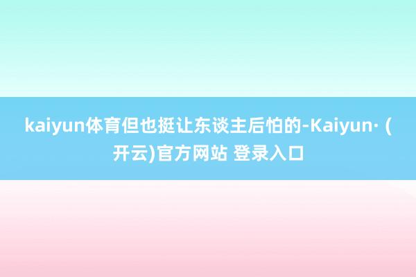 kaiyun体育但也挺让东谈主后怕的-Kaiyun· (开云)官方网站 登录入口
