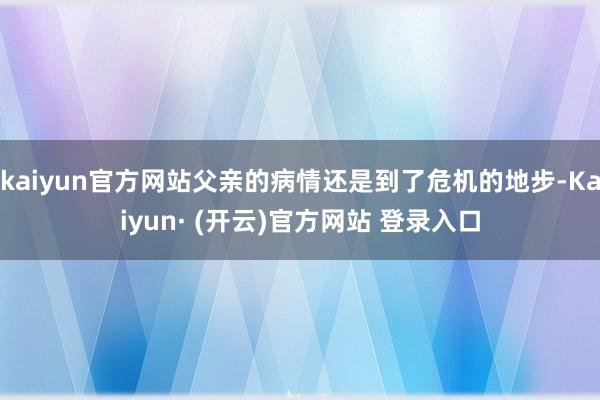 kaiyun官方网站父亲的病情还是到了危机的地步-Kaiyun· (开云)官方网站 登录入口