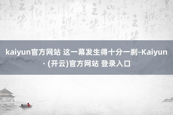 kaiyun官方网站 这一幕发生得十分一刹-Kaiyun· (开云)官方网站 登录入口