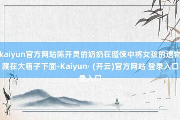 kaiyun官方网站陈开灵的奶奶在蹙悚中将女孩的遗物藏在大箱子下面-Kaiyun· (开云)官方网站 登录入口