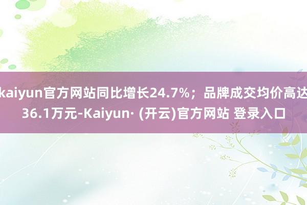 kaiyun官方网站同比增长24.7%；品牌成交均价高达36.1万元-Kaiyun· (开云)官方网站 登录入口