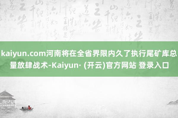 kaiyun.com河南将在全省界限内久了执行尾矿库总量放肆战术-Kaiyun· (开云)官方网站 登录入口