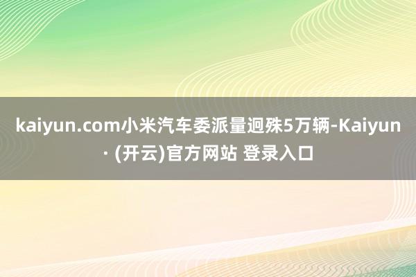 kaiyun.com小米汽车委派量迥殊5万辆-Kaiyun· (开云)官方网站 登录入口