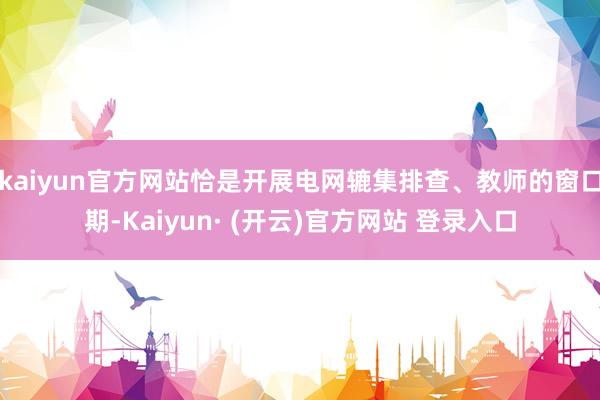 kaiyun官方网站恰是开展电网辘集排查、教师的窗口期-Kaiyun· (开云)官方网站 登录入口