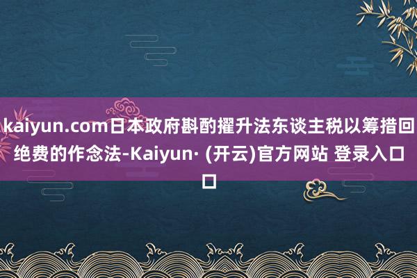 kaiyun.com日本政府斟酌擢升法东谈主税以筹措回绝费的作念法-Kaiyun· (开云)官方网站 登录入口
