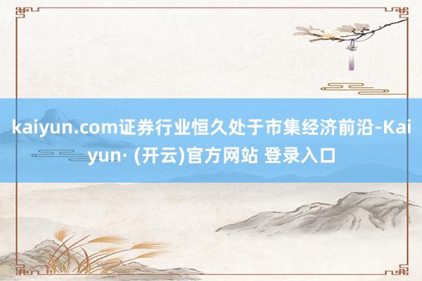 kaiyun.com证券行业恒久处于市集经济前沿-Kaiyun· (开云)官方网站 登录入口