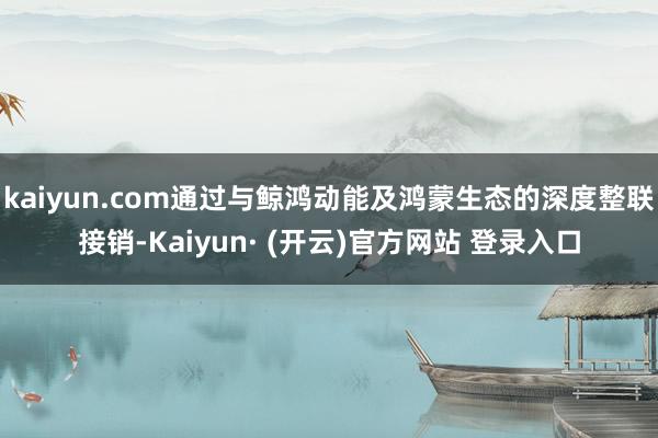 kaiyun.com通过与鲸鸿动能及鸿蒙生态的深度整联接销-Kaiyun· (开云)官方网站 登录入口