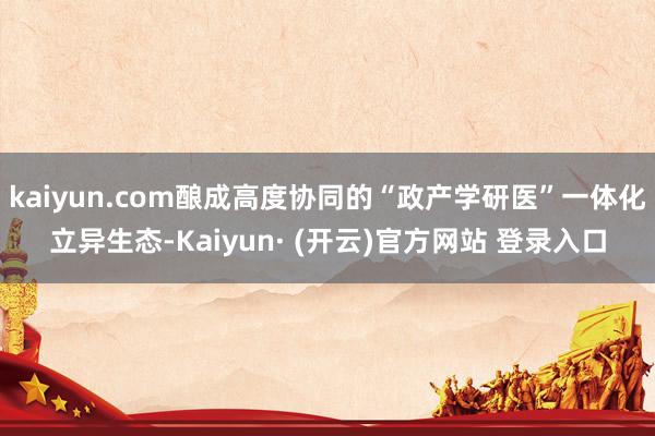 kaiyun.com酿成高度协同的“政产学研医”一体化立异生态-Kaiyun· (开云)官方网站 登录入口