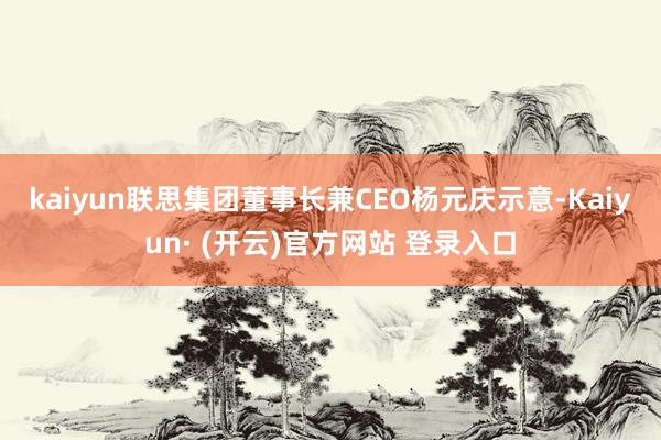 kaiyun　　联思集团董事长兼CEO杨元庆示意-Kaiyun· (开云)官方网站 登录入口